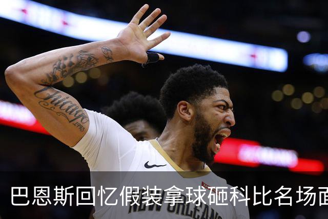 巴恩斯回忆假装拿球砸科比名场面：我当时真想把球砸他脸上！